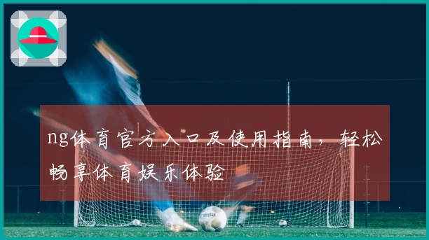 ng体育官方入口及使用指南，轻松畅享体育娱乐体验