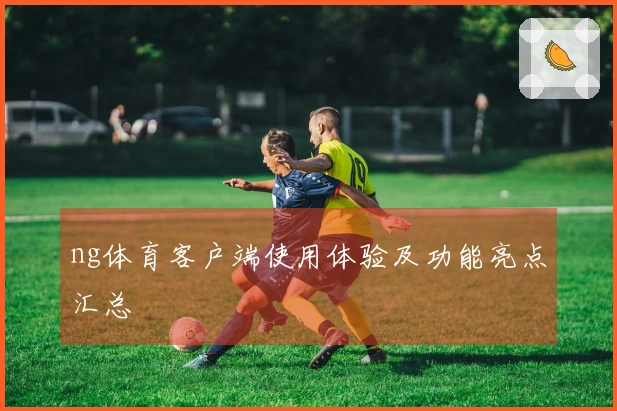 ng体育客户端使用体验及功能亮点汇总